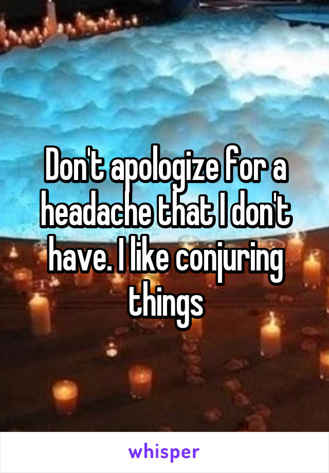 Don't apologize for a headache that I don't have. I like conjuring things