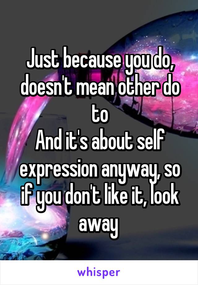 Just because you do, doesn't mean other do to
And it's about self expression anyway, so if you don't like it, look away 