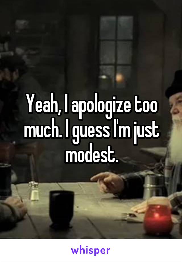 Yeah, I apologize too much. I guess I'm just modest.