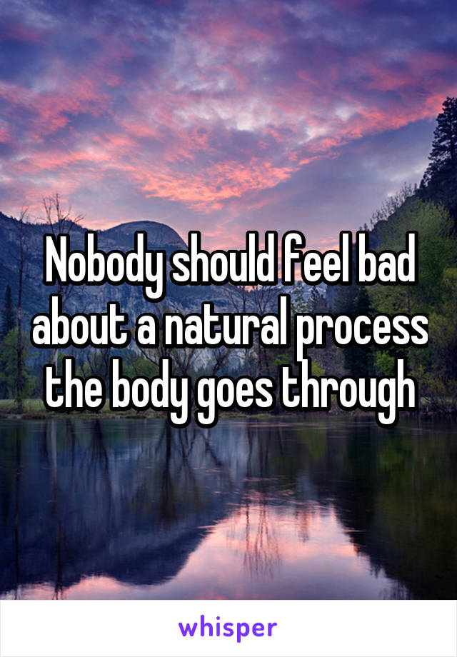 Nobody should feel bad about a natural process the body goes through