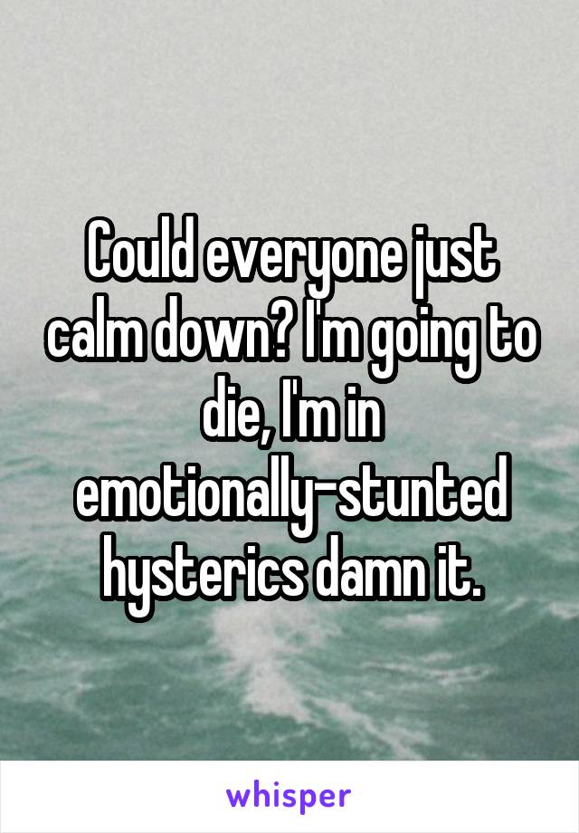 Could everyone just calm down? I'm going to die, I'm in emotionally-stunted hysterics damn it.