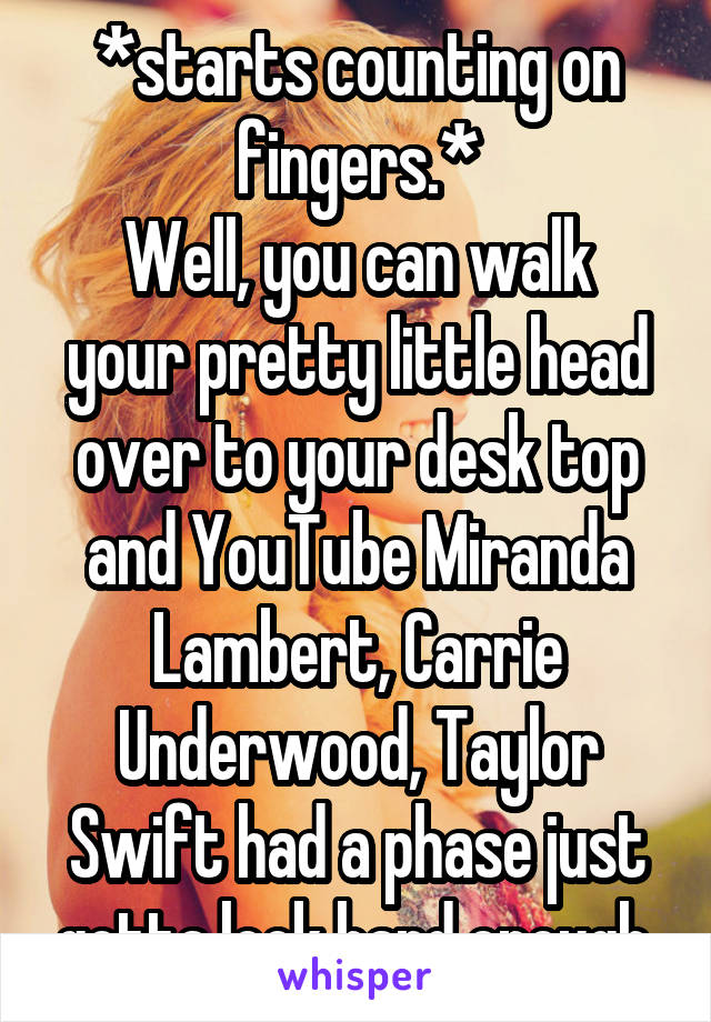 *starts counting on fingers.*
Well, you can walk your pretty little head over to your desk top and YouTube Miranda Lambert, Carrie Underwood, Taylor Swift had a phase just gotta look hard enough.