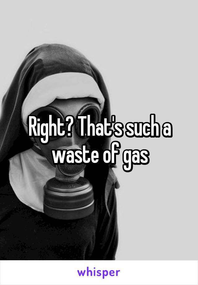 Right? That's such a waste of gas