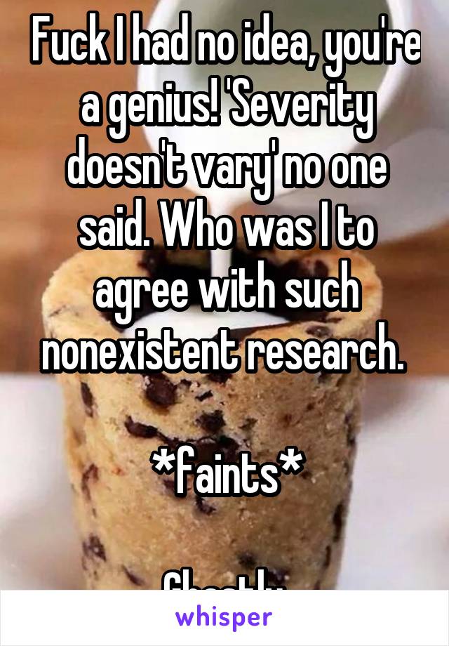 Fuck I had no idea, you're a genius! 'Severity doesn't vary' no one said. Who was I to agree with such nonexistent research. 

*faints*

Ghastly.