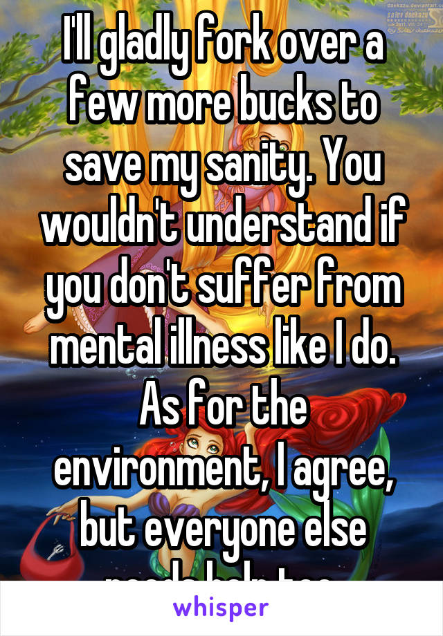 I'll gladly fork over a few more bucks to save my sanity. You wouldn't understand if you don't suffer from mental illness like I do. As for the environment, I agree, but everyone else needs help too.