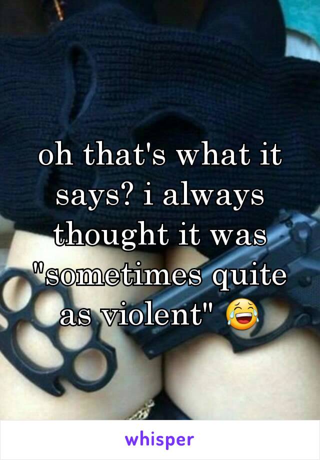 oh that's what it says? i always thought it was "sometimes quite as violent" 😂