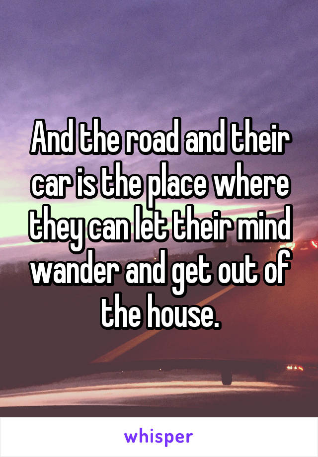 And the road and their car is the place where they can let their mind wander and get out of the house.