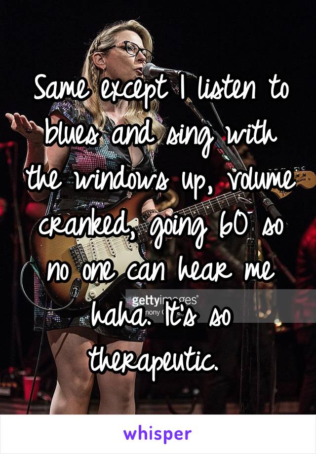 Same except I listen to blues and sing with the windows up, volume cranked, going 60 so no one can hear me haha. It's so therapeutic. 