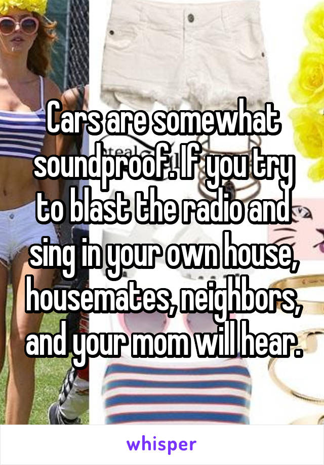 Cars are somewhat soundproof. If you try to blast the radio and sing in your own house, housemates, neighbors, and your mom will hear.