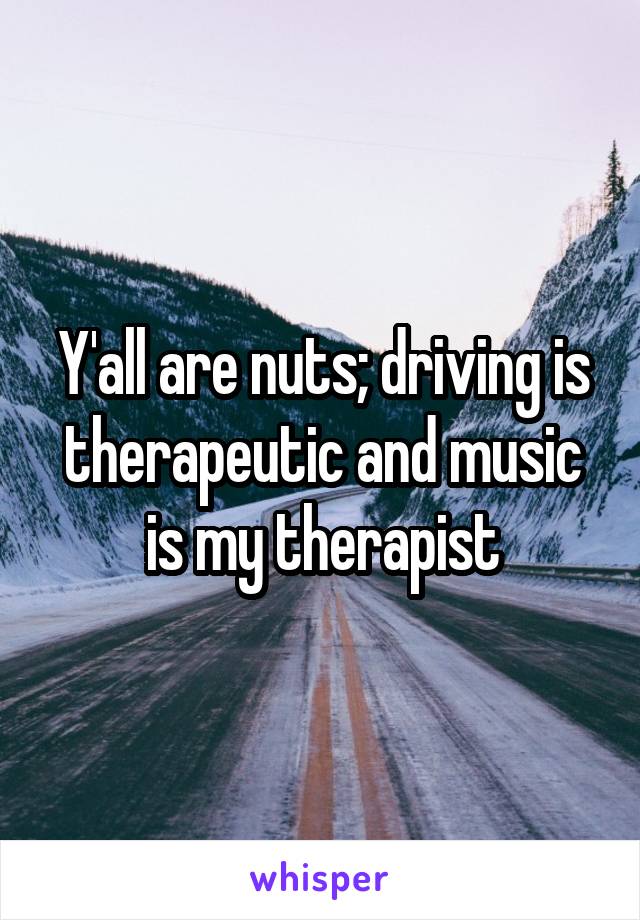 Y'all are nuts; driving is therapeutic and music is my therapist