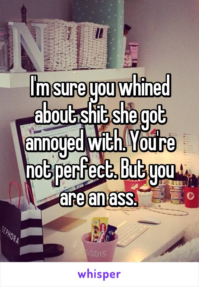 I'm sure you whined about shit she got annoyed with. You're not perfect. But you are an ass. 