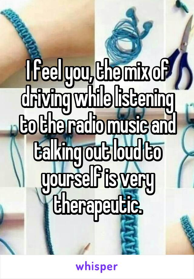 I feel you, the mix of driving while listening to the radio music and talking out loud to yourself is very therapeutic.