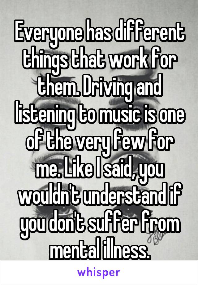 Everyone has different things that work for them. Driving and listening to music is one of the very few for me. Like I said, you wouldn't understand if you don't suffer from mental illness.