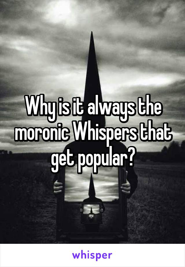 Why is it always the moronic Whispers that get popular?