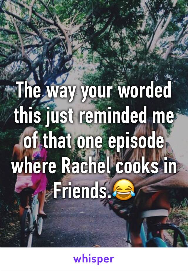 The way your worded this just reminded me of that one episode where Rachel cooks in Friends.😂