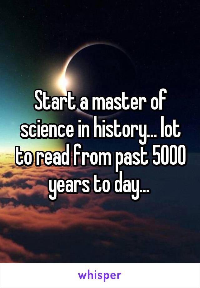 Start a master of science in history... lot to read from past 5000 years to day... 