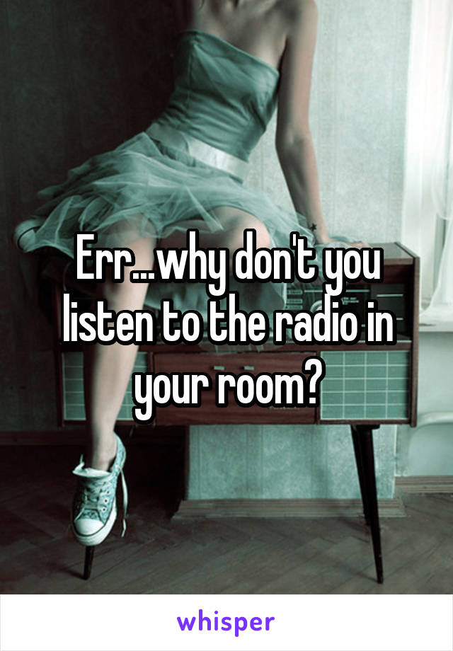 Err...why don't you listen to the radio in your room?