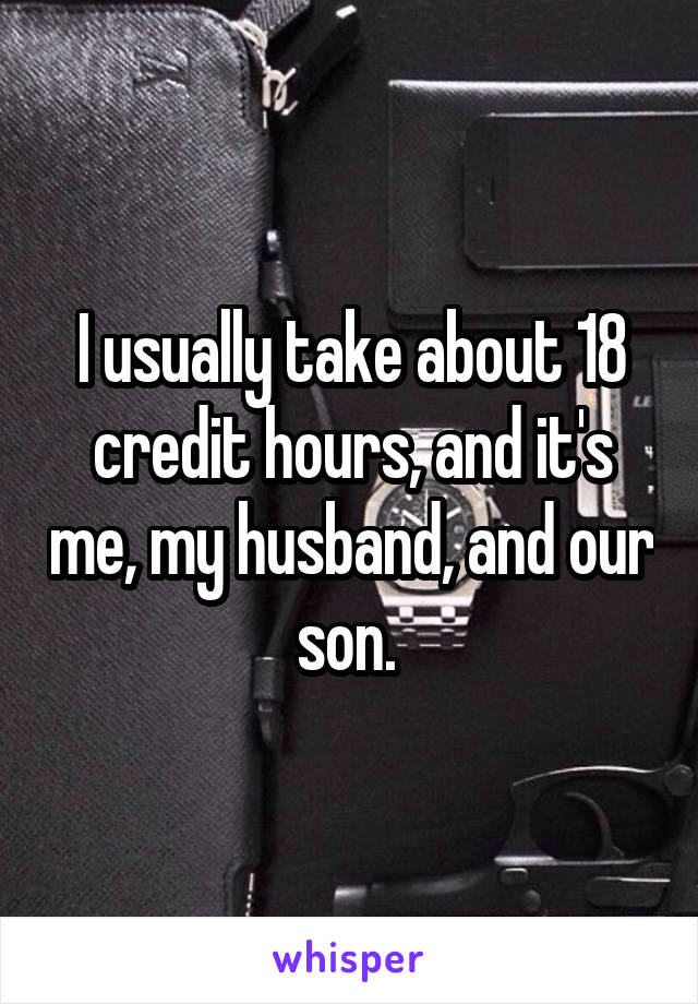 I usually take about 18 credit hours, and it's me, my husband, and our son. 