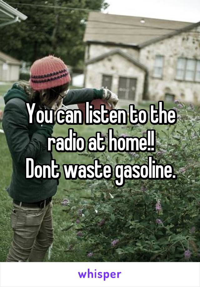 You can listen to the radio at home!!
Dont waste gasoline.