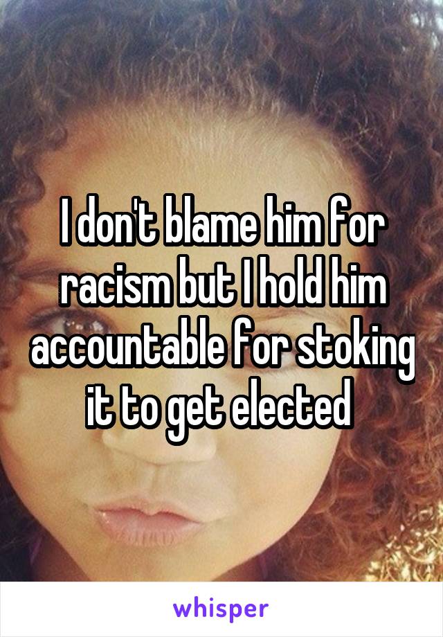 I don't blame him for racism but I hold him accountable for stoking it to get elected 