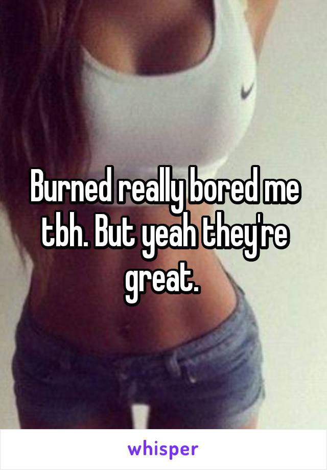 Burned really bored me tbh. But yeah they're great. 