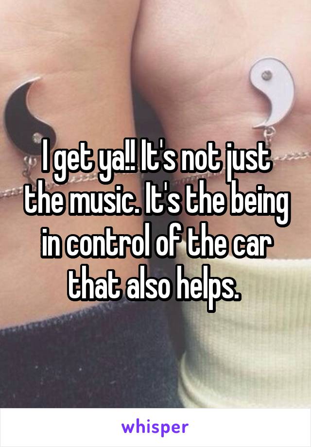 I get ya!! It's not just the music. It's the being in control of the car that also helps. 