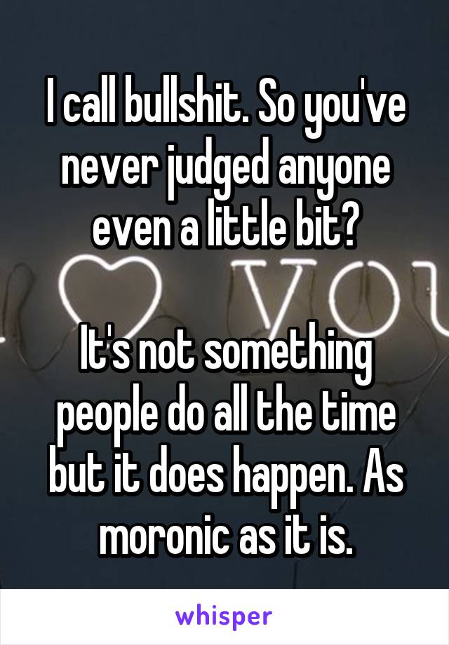 I call bullshit. So you've never judged anyone even a little bit?

It's not something people do all the time but it does happen. As moronic as it is.