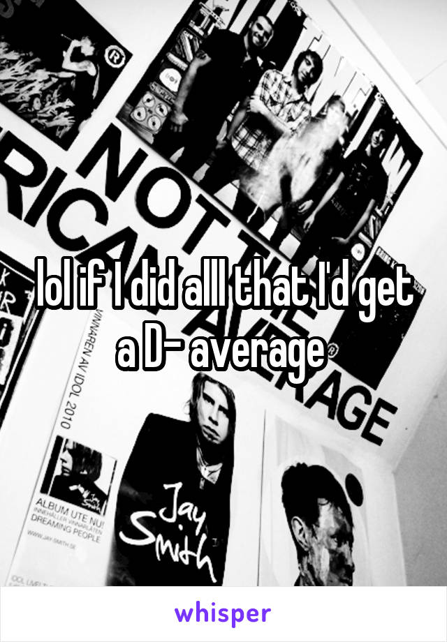 lol if I did alll that I'd get a D- average 