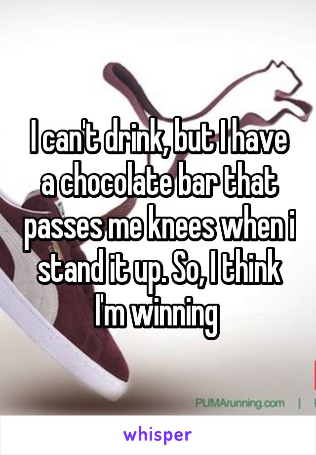 I can't drink, but I have a chocolate bar that passes me knees when i stand it up. So, I think I'm winning 