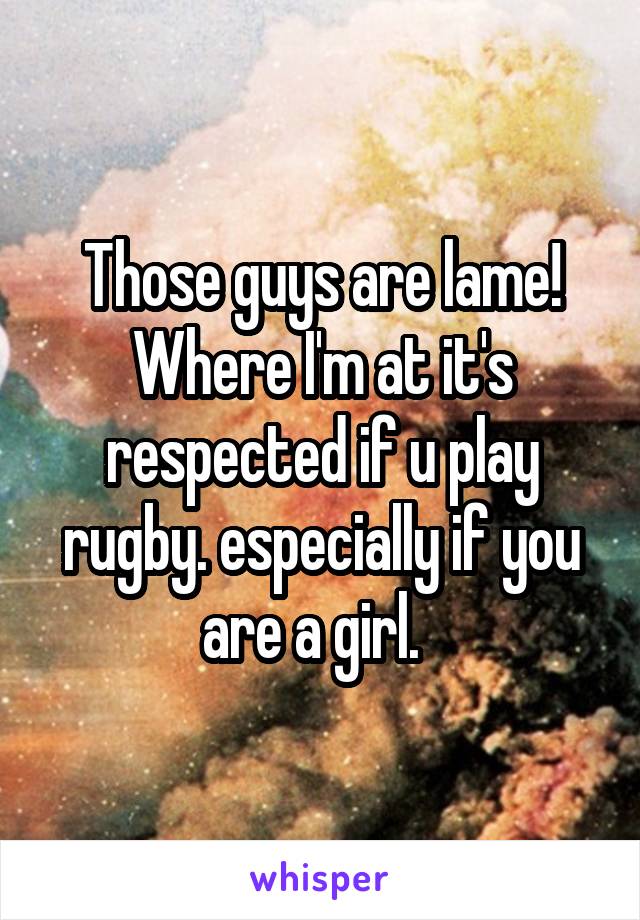 Those guys are lame! Where I'm at it's respected if u play rugby. especially if you are a girl.  