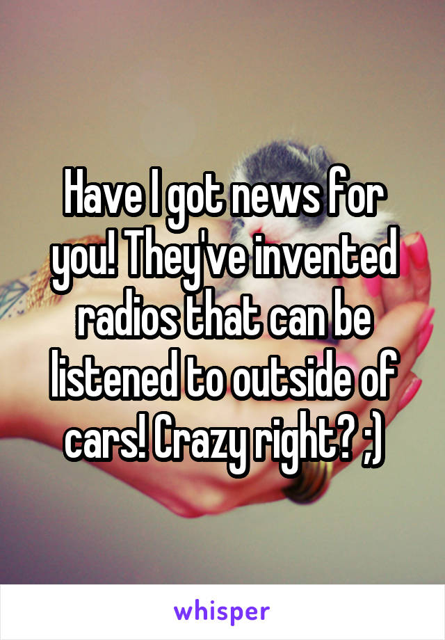 Have I got news for you! They've invented radios that can be listened to outside of cars! Crazy right? ;)