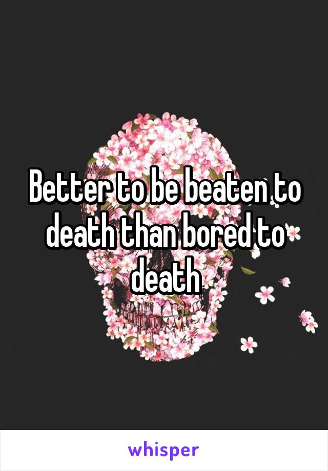 Better to be beaten to death than bored to death