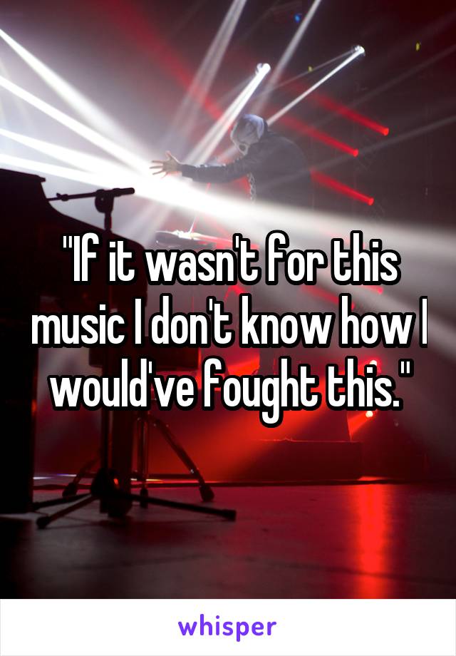 "If it wasn't for this music I don't know how I would've fought this."