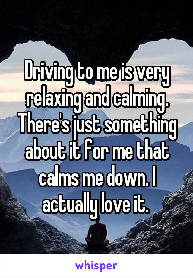 Driving to me is very relaxing and calming. There's just something about it for me that calms me down. I actually love it. 