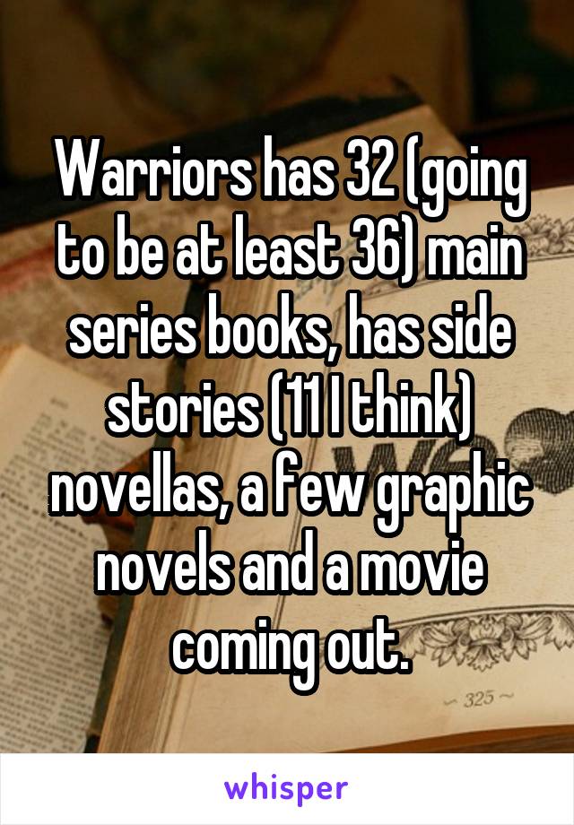 Warriors has 32 (going to be at least 36) main series books, has side stories (11 I think) novellas, a few graphic novels and a movie coming out.