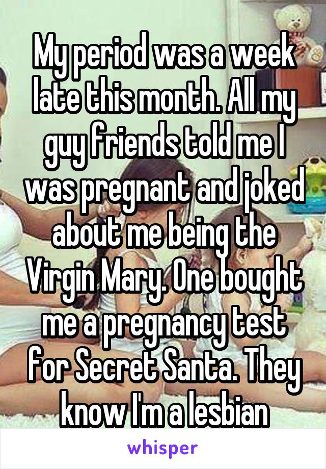 My period was a week late this month. All my guy friends told me I was pregnant and joked about me being the Virgin Mary. One bought me a pregnancy test for Secret Santa. They know I'm a lesbian