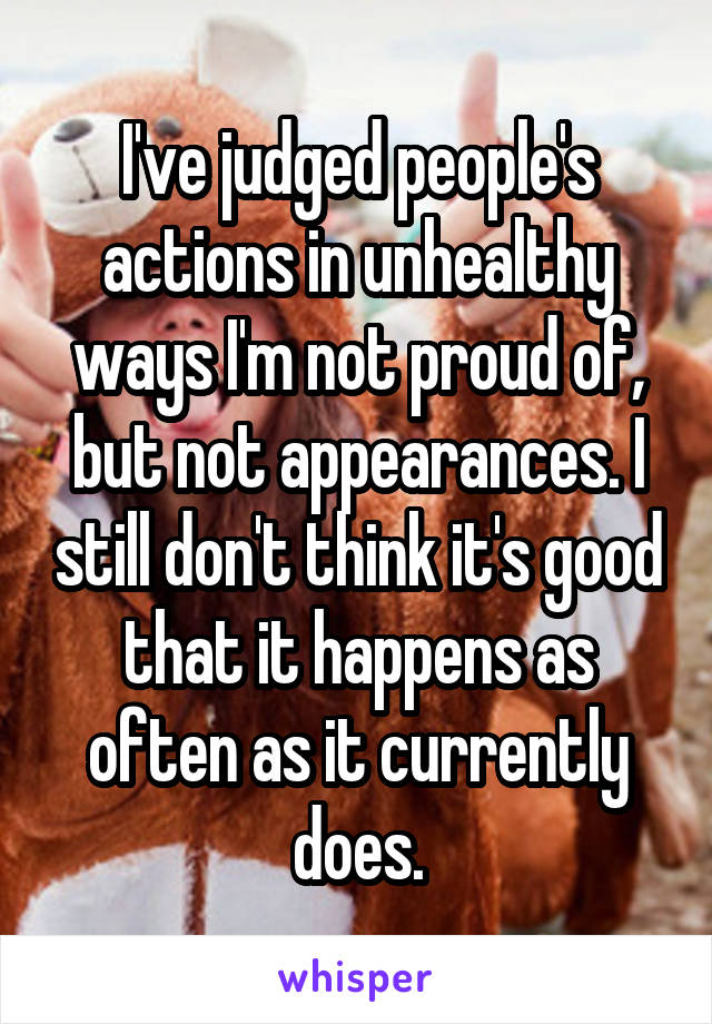 I've judged people's actions in unhealthy ways I'm not proud of, but not appearances. I still don't think it's good that it happens as often as it currently does.