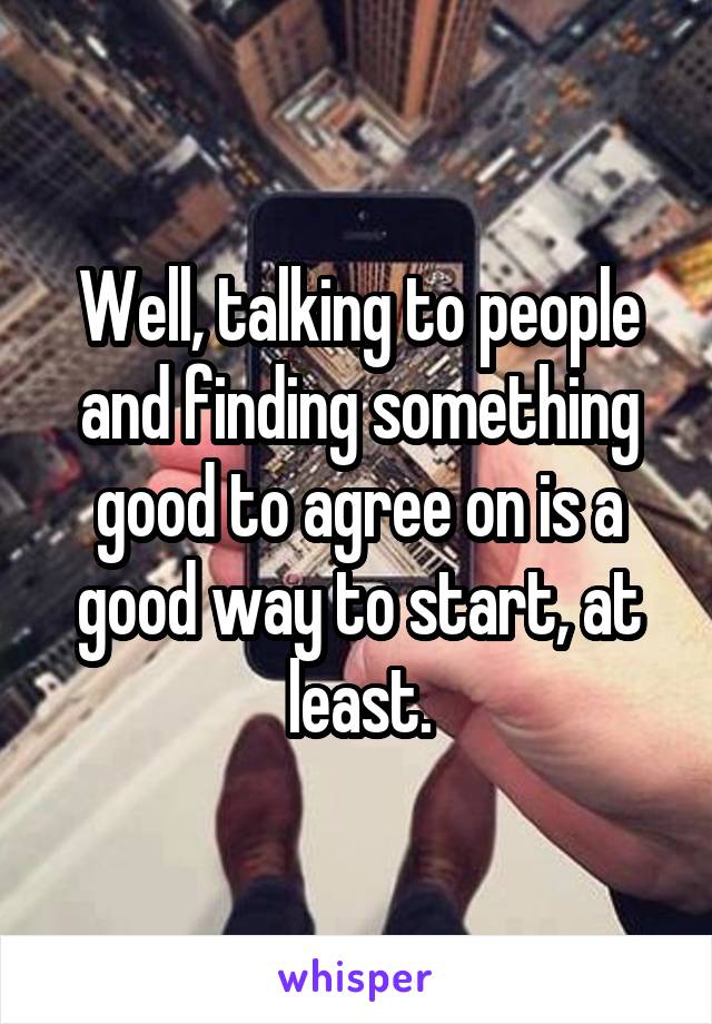 Well, talking to people and finding something good to agree on is a good way to start, at least.