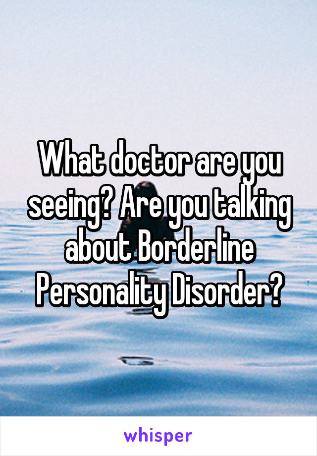 What doctor are you seeing? Are you talking about Borderline Personality Disorder?