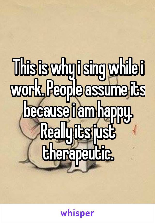 This is why i sing while i work. People assume its because i am happy. Really its just therapeutic.