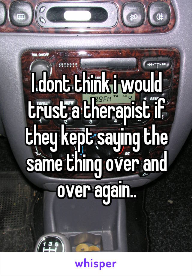 I dont think i would trust a therapist if they kept saying the same thing over and over again..