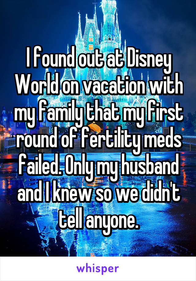 I found out at Disney World on vacation with my family that my first round of fertility meds failed. Only my husband and I knew so we didn't tell anyone.