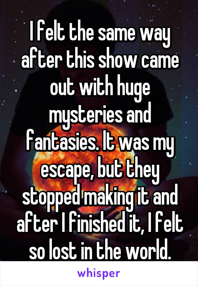 I felt the same way after this show came out with huge mysteries and fantasies. It was my escape, but they stopped making it and after I finished it, I felt so lost in the world.