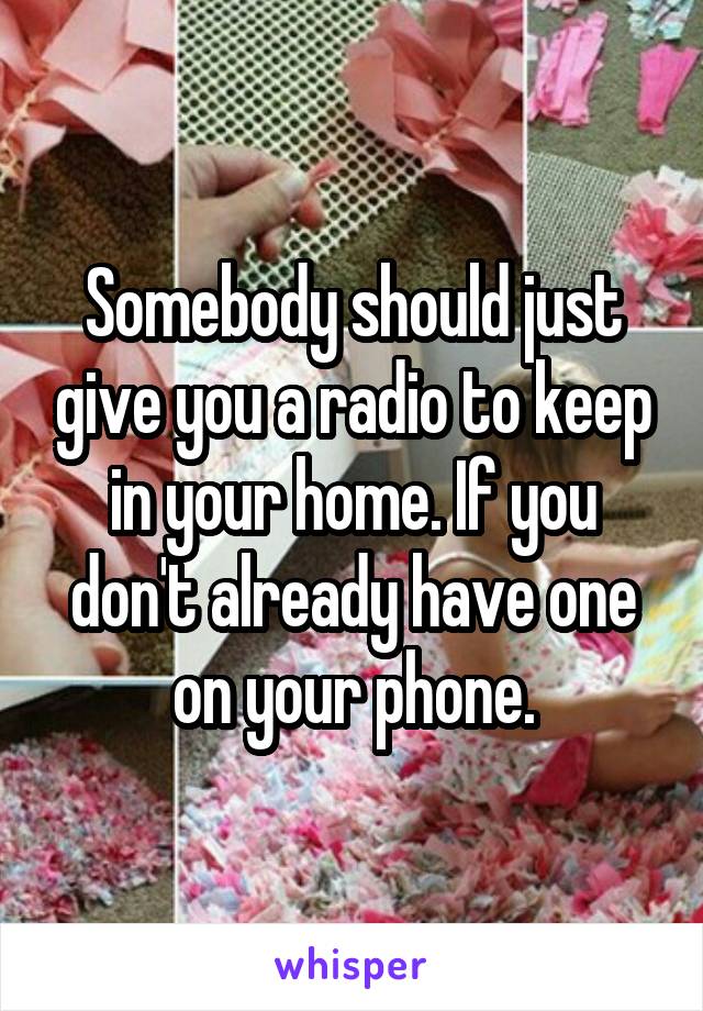 Somebody should just give you a radio to keep in your home. If you don't already have one on your phone.