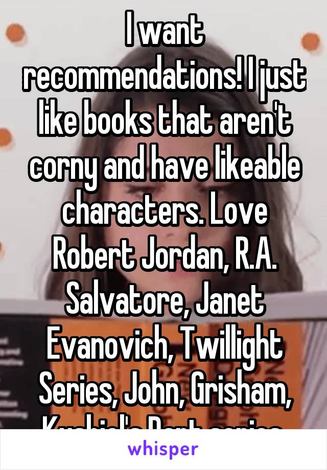 I want recommendations! I just like books that aren't corny and have likeable characters. Love Robert Jordan, R.A. Salvatore, Janet Evanovich, Twillight Series, John, Grisham, Kushiel's Dart series 