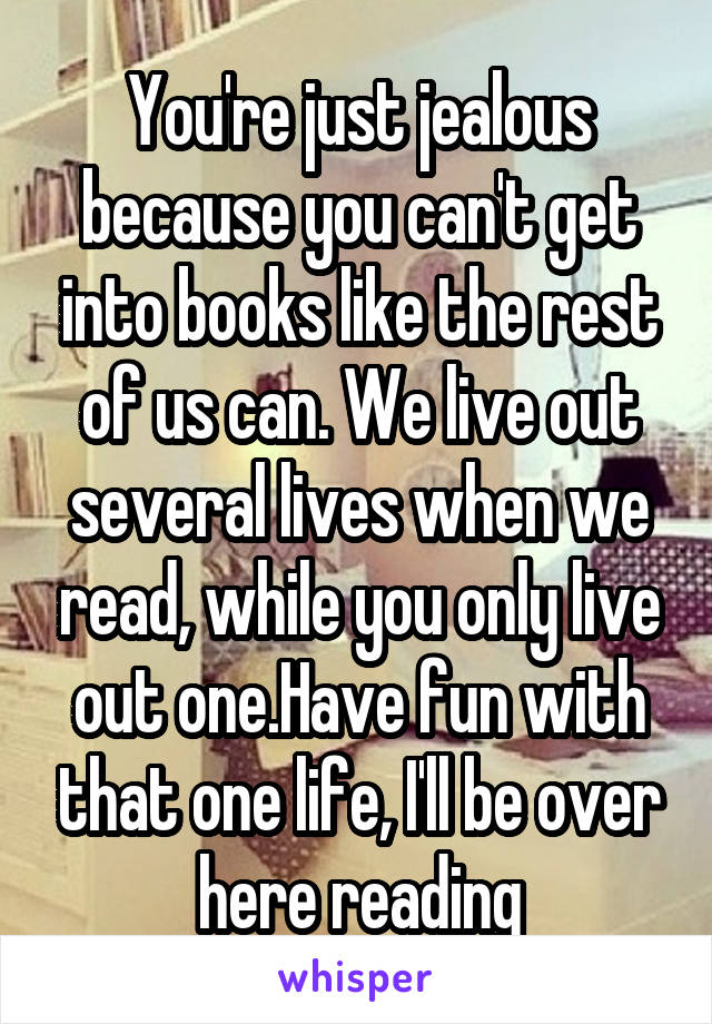 You're just jealous because you can't get into books like the rest of us can. We live out several lives when we read, while you only live out one.Have fun with that one life, I'll be over here reading