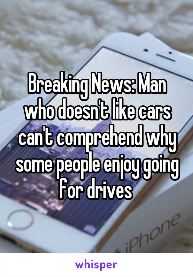 Breaking News: Man who doesn't like cars can't comprehend why some people enjoy going for drives 