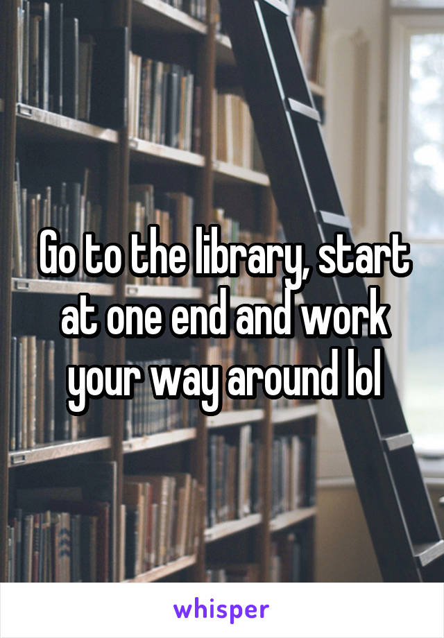 Go to the library, start at one end and work your way around lol