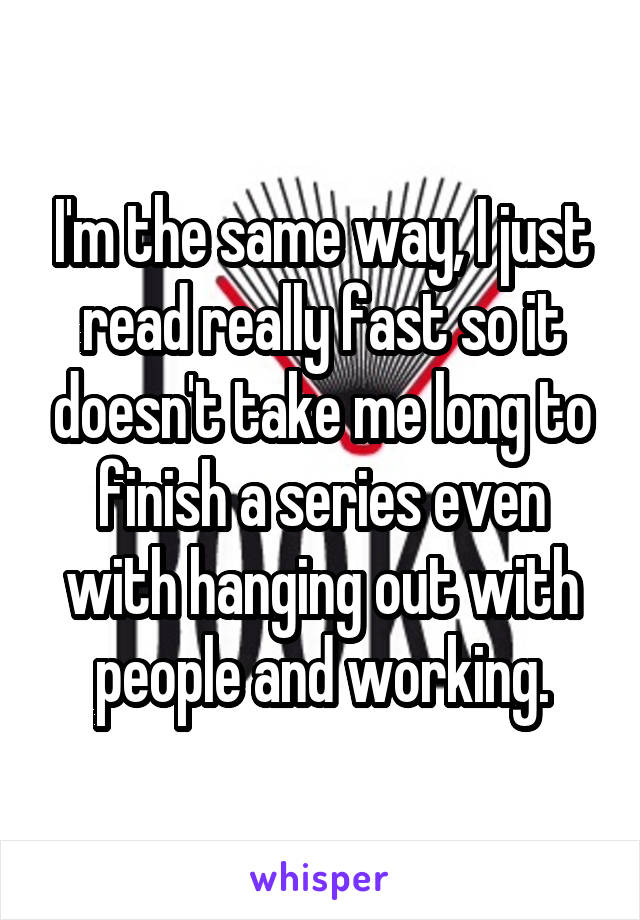 I'm the same way, I just read really fast so it doesn't take me long to finish a series even with hanging out with people and working.