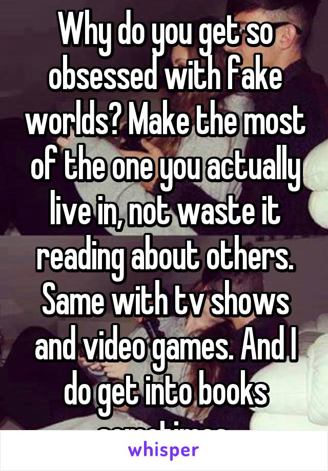 Why do you get so obsessed with fake worlds? Make the most of the one you actually live in, not waste it reading about others. Same with tv shows and video games. And I do get into books sometimes 